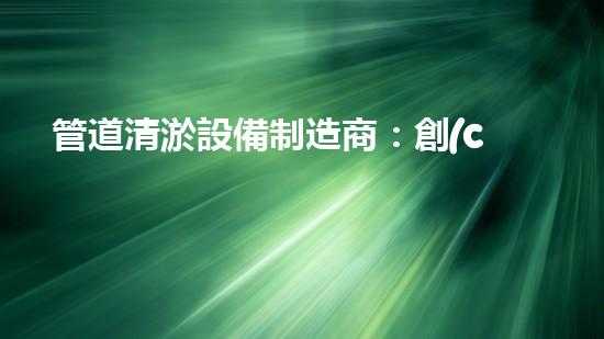 管道清淤設備制造商：創(chuàng)新科技，潔凈以后